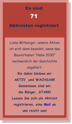 Es sind  71 Aktivisten registriert   Liebe Mitbürger, unsere Aktion ist erst dann beendet, wenn das Bauvorhaben “Nahe 2030”  nachweislich der Geschichte angehört.  Bis dahin bleiben wir AKTIV  und WACHSAM!  Gemeinsam sind wir, die Bürger, STARK! Lassen Sie sich als Aktivist registrieren, eine Mail an uns reicht aus!