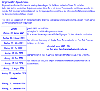 Bürgermeister - Sprechstunde   Bürgermeister Manfred Hoffmann ist es ein großes Anliegen, für die Naher stets ein offenes  Ohr zu haben.    Vieles lässt sich im persönlichen Gespräch am besten klären. Da es mit seinem Terminkalender nicht immer vereinbar ist,   zu jeder Zeit für ein persönliches Gespräch zur Verfügung zu stehen, möchte er alle interessierten Naherinnen und Naher  z ur Bürgermeistersprechstunde einladen.       Hier haben Sie Gelegenheit, mit dem Bürgermeister direkt ins Gespräch zu kommen und ihm Ihre Anliegen, Fragen, Sorgen  und Anregungen persönlich vorzutragen     Datum   Montag, 22. Januar 2024   Montag, 19. Februar 2024   Montag, 11. März 2024   Montag, 22. April 2024   Montag, 13. Mai 2024   Montag, 03. Juni 2024   Montag, 15. Juli 2024   Montag, 19.  August  2024   Montag, 23.  September  2024   Oktober   Mon tag, 18.  November  2024   Montag, 16.  Dezember  2024   jeweils 19:00 bis 20:30 Uhr   im Dörphus To De Nah  –   Bürgermeisterzimmer   Bitte nutzen Sie den separaten seitlichen Zugang am Dörphus, dieser ist barrierefrei.     Wir bitten um  Anmeldung , mit Angabe Ihrer Themenwünsche, bei Frau Julia Framenau   im Bürgermeisterbüro,           telefonisch unter 5107  - 205           per Mail u nter   Julia.Framenau@gemeinde - nahe.eu     oder persönlich im Büro im Dörphus montags bis freitags von 08:30 bis 12:30 Uhr.     Wir bemühen uns sehr, eine längere Wartezeit während der Sprechstunde für Sie  aus zuschließen.